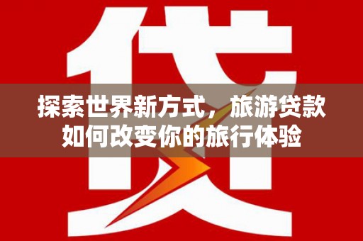 崇左探索世界新方式，旅游贷款如何改变你的旅行体验