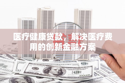 资兴医疗健康贷款，解决医疗费用的创新金融方案